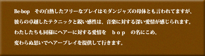 Since1981 Be-bop その白熱したフリーなプレイはモダンジャズの母体とも言われてますが、彼らの卓越したテクニックと鋭い感性は、音楽に対する深い愛情が感じられます。わたしたちも同様にヘアーに対する愛情をBOPの名に込め、変わらぬ思いでヘアープレイを提供して行きます。